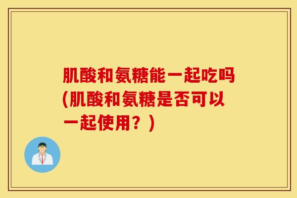 肌酸和氨糖能一起吃吗(肌酸和氨糖是否可以一起使用？)
