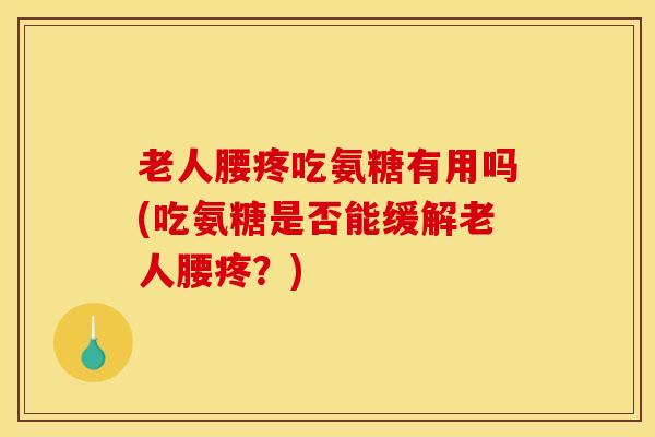 老人腰疼吃氨糖有用吗(吃氨糖是否能缓解老人腰疼？)