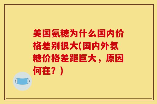 美国氨糖为什么国内价格差别很大(国内外氨糖价格差距巨大，原因何在？)