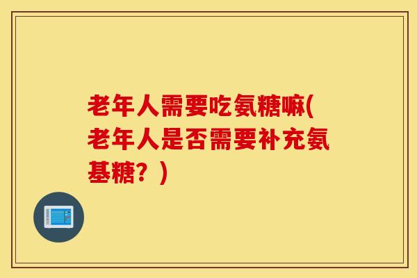 老年人需要吃氨糖嘛(老年人是否需要补充氨基糖？)