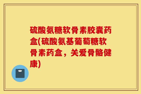 硫酸氨糖软骨素胶囊药盒(硫酸氨基葡萄糖软骨素药盒，关爱骨骼健康)