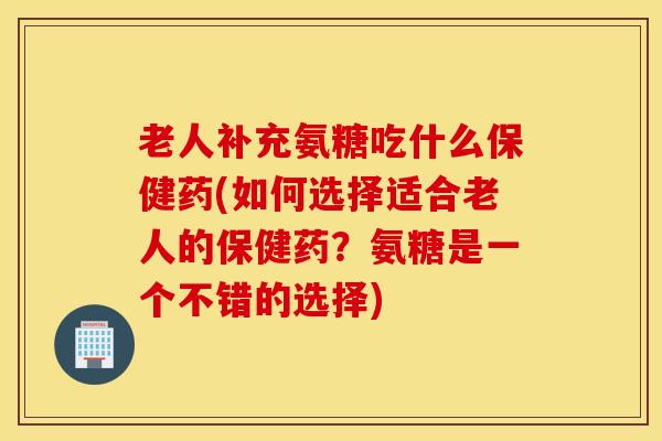 老人补充氨糖吃什么保健药(如何选择适合老人的保健药？氨糖是一个不错的选择)