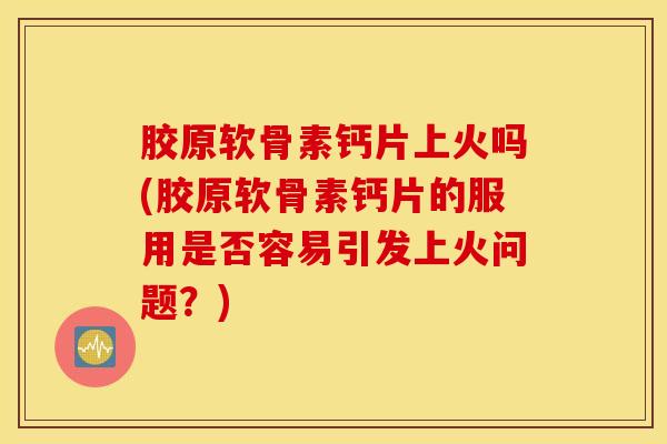 胶原软骨素钙片上火吗(胶原软骨素钙片的服用是否容易引发上火问题？)