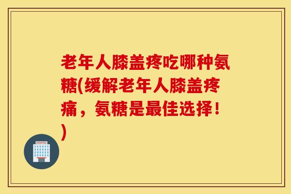 老年人膝盖疼吃哪种氨糖(缓解老年人膝盖疼痛，氨糖是最佳选择！)