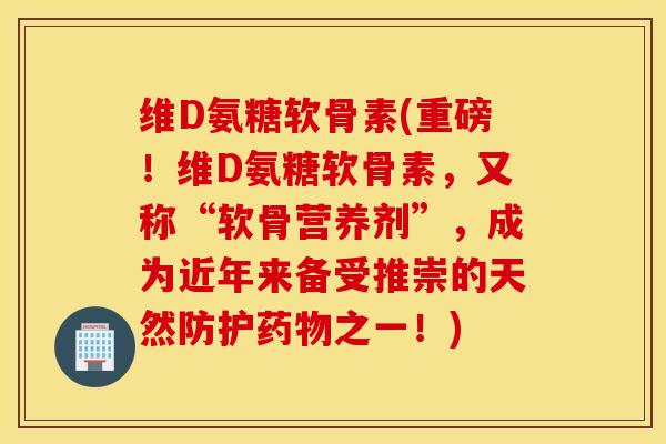维D氨糖软骨素(重磅！维D氨糖软骨素，又称“软骨营养剂”，成为近年来备受推崇的天然防护药物之一！)