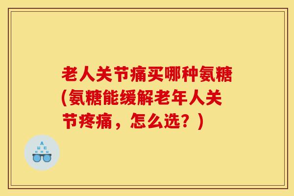 老人关节痛买哪种氨糖(氨糖能缓解老年人关节疼痛，怎么选？)