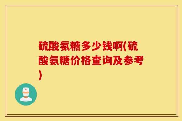 硫酸氨糖多少钱啊(硫酸氨糖价格查询及参考)