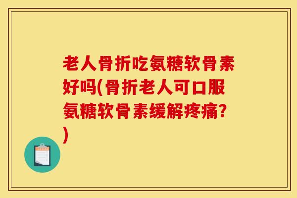 老人骨折吃氨糖软骨素好吗(骨折老人可口服氨糖软骨素缓解疼痛？)