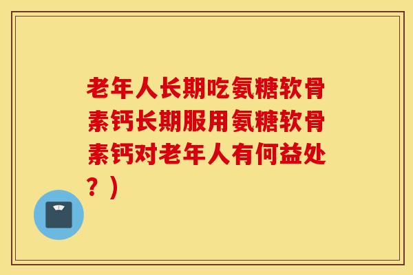老年人长期吃氨糖软骨素钙长期服用氨糖软骨素钙对老年人有何益处？)