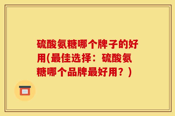硫酸氨糖哪个牌子的好用(最佳选择：硫酸氨糖哪个品牌最好用？)