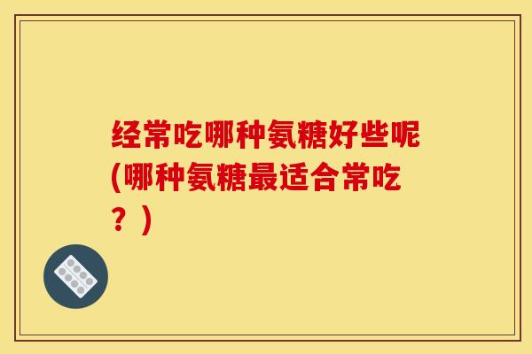 经常吃哪种氨糖好些呢(哪种氨糖最适合常吃？)