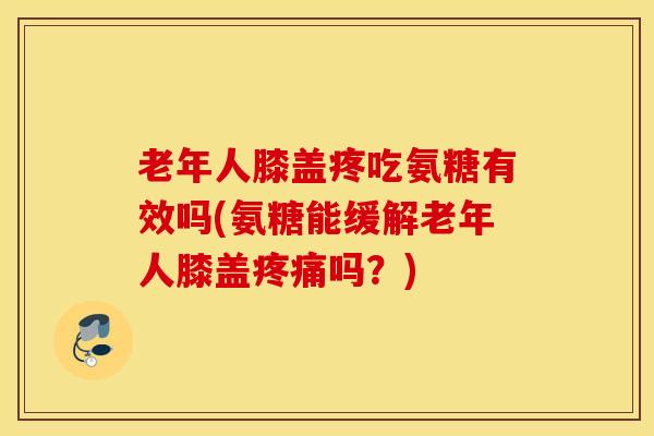 老年人膝盖疼吃氨糖有效吗(氨糖能缓解老年人膝盖疼痛吗？)