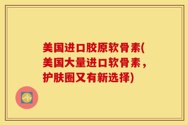 美国进口胶原软骨素(美国大量进口软骨素，护肤圈又有新选择)