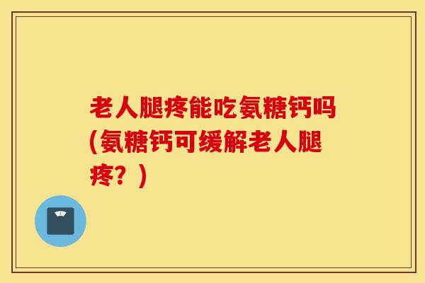 老人腿疼能吃氨糖钙吗(氨糖钙可缓解老人腿疼？)