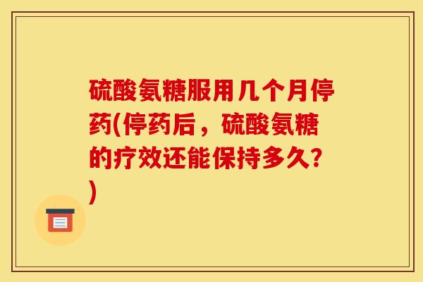 硫酸氨糖服用几个月停药(停药后，硫酸氨糖的疗效还能保持多久？)