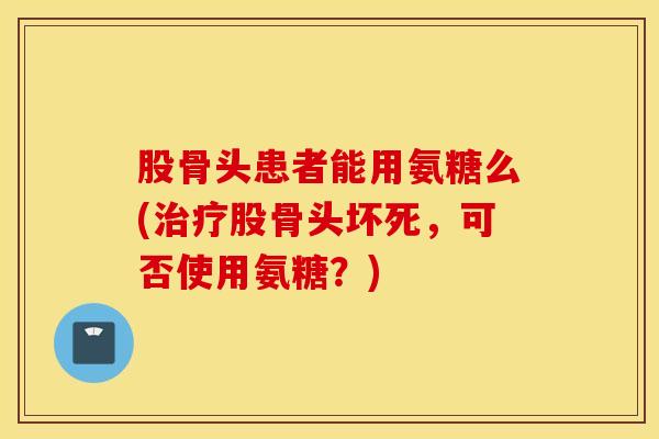 股骨头患者能用氨糖么(治疗股骨头坏死，可否使用氨糖？)
