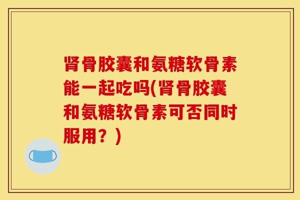 肾骨胶囊和氨糖软骨素能一起吃吗(肾骨胶囊和氨糖软骨素可否同时服用？)