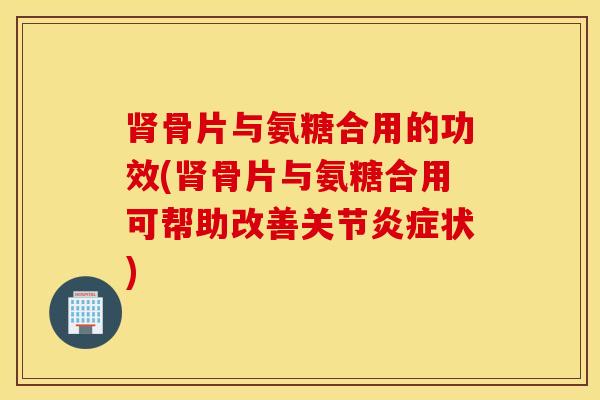 肾骨片与氨糖合用的功效(肾骨片与氨糖合用可帮助改善关节炎症状)