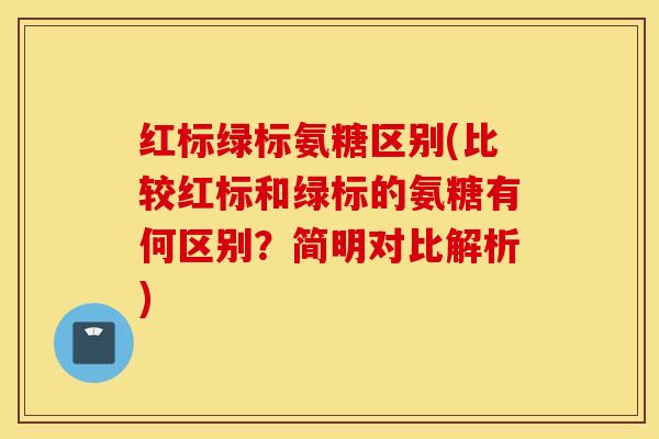 红标绿标氨糖区别(比较红标和绿标的氨糖有何区别？简明对比解析)
