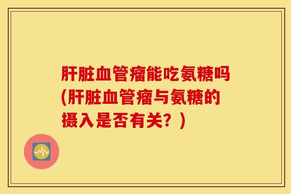 肝脏血管瘤能吃氨糖吗(肝脏血管瘤与氨糖的摄入是否有关?) 肝脏血管瘤能吃氨糖吗(肝脏血管瘤与氨糖的摄入是否有关?)