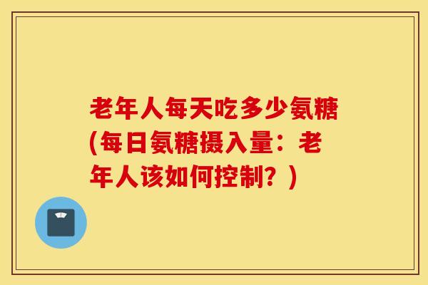 老年人每天吃多少氨糖(每日氨糖摄入量：老年人该如何控制？)