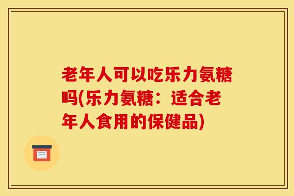 老年人可以吃乐力氨糖吗(乐力氨糖:适合老年人食用的保健品) 老年人可以吃乐力氨糖吗(乐力氨糖:适合老年人食用的保健品)
