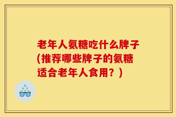 老年人氨糖吃什么牌子(推荐哪些牌子的氨糖适合老年人食用？)