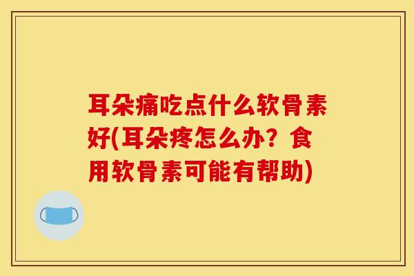 耳朵痛吃点什么软骨素好(耳朵疼怎么办？食用软骨素可能有帮助)