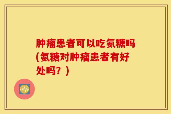 肿瘤患者可以吃氨糖吗(氨糖对肿瘤患者有好处吗？)