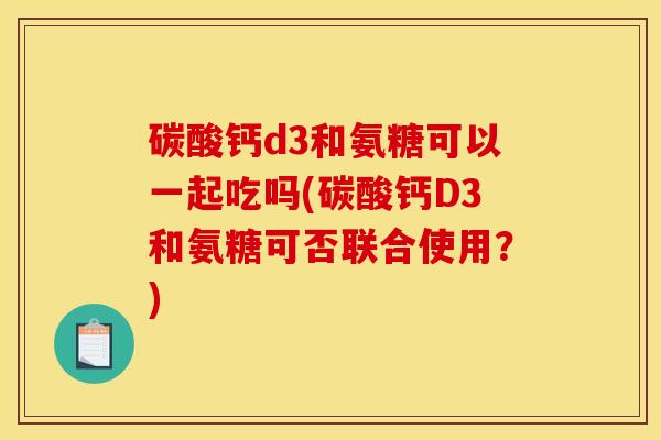 碳酸钙d3和氨糖可以一起吃吗(碳酸钙D3和氨糖可否联合使用？)