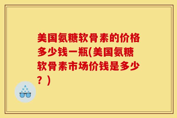 美国氨糖软骨素的价格多少钱一瓶(美国氨糖软骨素市场价钱是多少？)