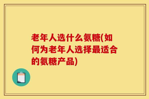 老年人选什么氨糖(如何为老年人选择最适合的氨糖产品)