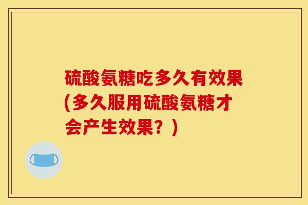 硫酸氨糖吃多久有效果(多久服用硫酸氨糖才会产生效果？)