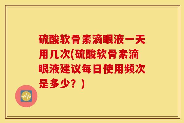 硫酸软骨素滴眼液一天用几次(硫酸软骨素滴眼液建议每日使用频次是多少？)