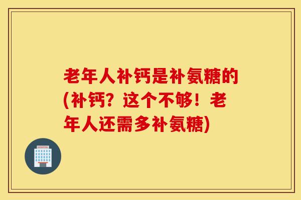 老年人补钙是补氨糖的(补钙?这个不够!老年人还需多补氨糖) 老年人补钙是补氨糖的(补钙?这个不够!老年人还需多补氨糖)