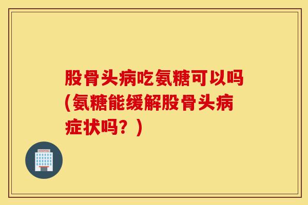 股骨头病吃氨糖可以吗(氨糖能缓解股骨头病症状吗？)