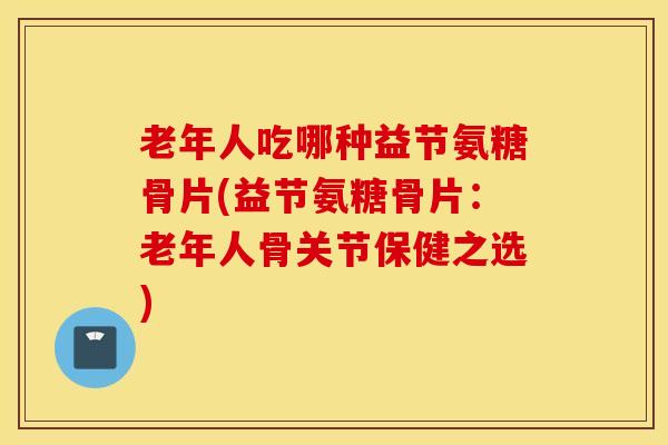 老年人吃哪种益节氨糖骨片(益节氨糖骨片:老年人骨关节保健之选) 老年人吃哪种益节氨糖骨片(益节氨糖骨片:老年人骨关节保健之选)