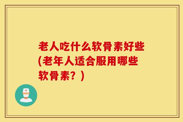 老人吃什么软骨素好些(老年人适合服用哪些软骨素?) 老人吃什么软骨素好些(老年人适合服用哪些软骨素?)