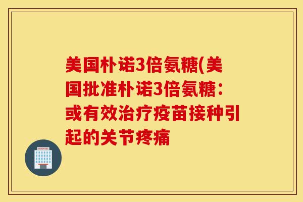 美国朴诺3倍氨糖(美国批准朴诺3倍氨糖:或有效治疗疫苗接种引起的关节疼痛 美国朴诺3倍氨糖(美国批准朴诺3倍氨糖:或有效治疗疫苗接种引起的关节疼痛