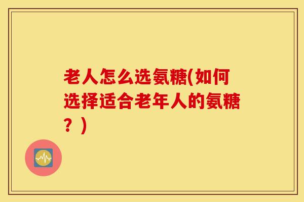 老人怎么选氨糖(如何选择适合老年人的氨糖？)