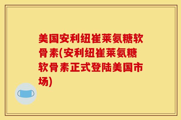 美国安利纽崔莱氨糖软骨素(安利纽崔莱氨糖软骨素正式登陆美国市场)