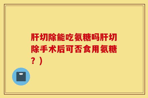 肝切除能吃氨糖吗肝切除手术后可否食用氨糖？)