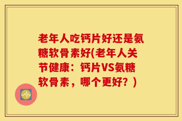 老年人吃钙片好还是氨糖软骨素好(老年人关节健康：钙片VS氨糖软骨素，哪个更好？)
