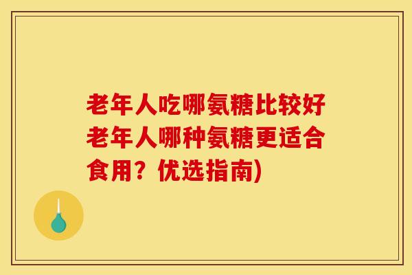 老年人吃哪氨糖比较好老年人哪种氨糖更适合食用？优选指南)
