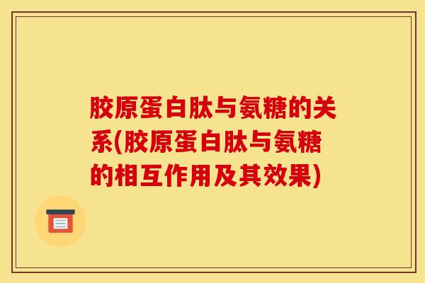胶原蛋白肽与氨糖的关系(胶原蛋白肽与氨糖的相互作用及其效果)