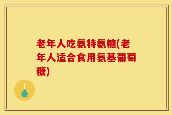 老年人吃氨特氨糖(老年人适合食用氨基葡萄糖)