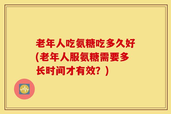 老年人吃氨糖吃多久好(老年人服氨糖需要多长时间才有效？)