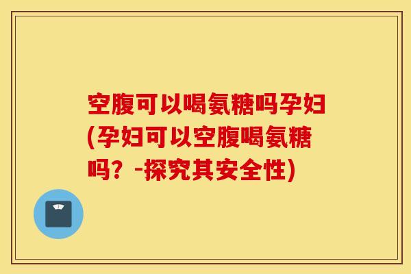 空腹可以喝氨糖吗孕妇(孕妇可以空腹喝氨糖吗？-探究其安全性)