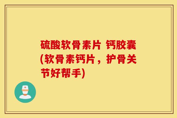 硫酸软骨素片 钙胶囊(软骨素钙片，护骨关节好帮手)