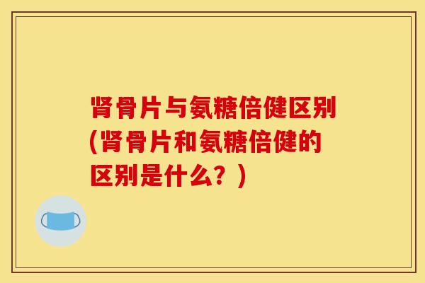 肾骨片与氨糖倍健区别(肾骨片和氨糖倍健的区别是什么？)